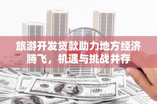 徽州旅游开发贷款助力地方经济腾飞，机遇与挑战并存